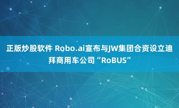 正版炒股软件 Robo.ai宣布与JW集团合资设立迪拜商用车公司“RoBUS”
