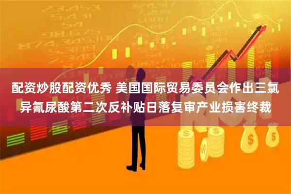 配资炒股配资优秀 美国国际贸易委员会作出三氯异氰尿酸第二次反补贴日落复审产业损害终裁