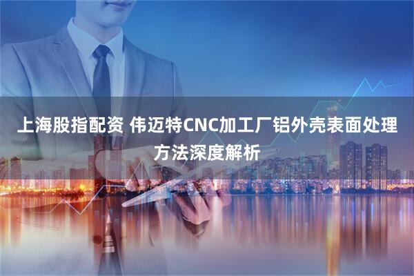 上海股指配资 伟迈特CNC加工厂铝外壳表面处理方法深度解析