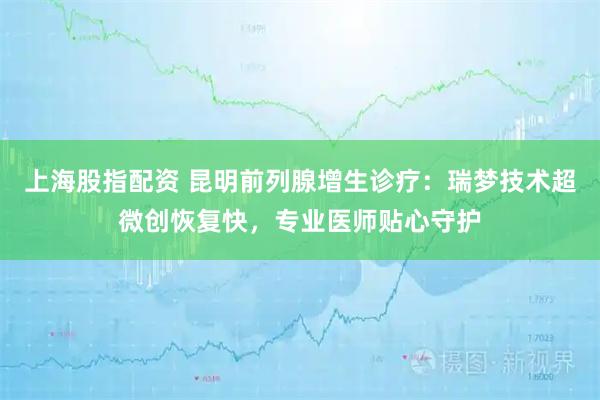 上海股指配资 昆明前列腺增生诊疗：瑞梦技术超微创恢复快，专业医师贴心守护