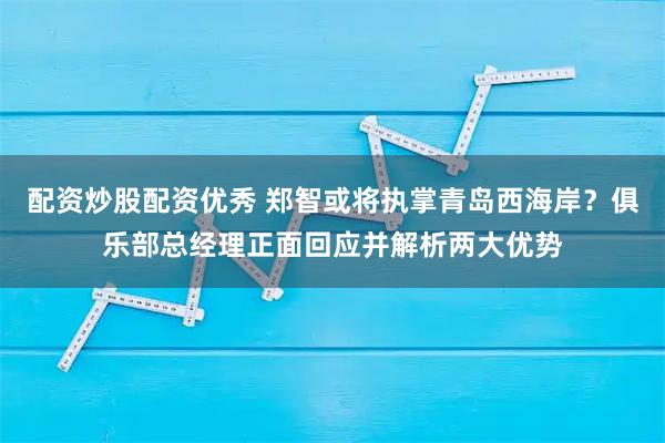 配资炒股配资优秀 郑智或将执掌青岛西海岸？俱乐部总经理正面回应并解析两大优势