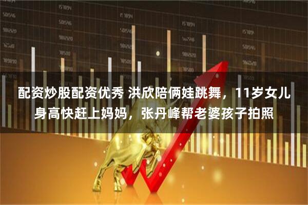 配资炒股配资优秀 洪欣陪俩娃跳舞，11岁女儿身高快赶上妈妈，张丹峰帮老婆孩子拍照