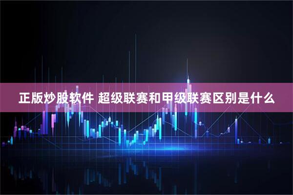 正版炒股软件 超级联赛和甲级联赛区别是什么
