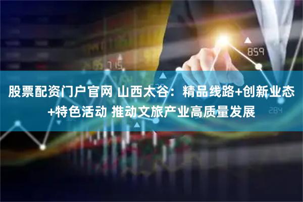 股票配资门户官网 山西太谷：精品线路+创新业态+特色活动 推动文旅产业高质量发展