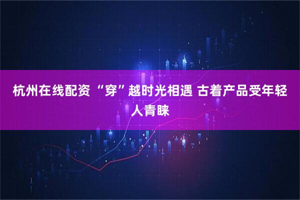 杭州在线配资 “穿”越时光相遇 古着产品受年轻人青睐