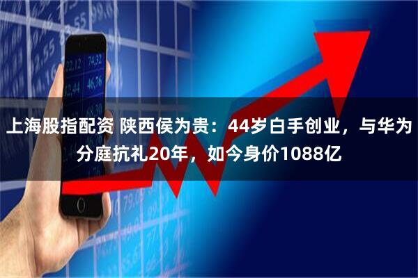 上海股指配资 陕西侯为贵：44岁白手创业，与华为分庭抗礼20年，如今身价1088亿