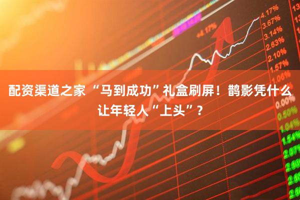 配资渠道之家 “马到成功”礼盒刷屏！鹊影凭什么让年轻人“上头”？