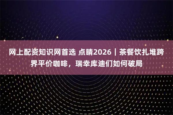 网上配资知识网首选 点睛2026|茶餐饮扎堆跨界平价咖啡,瑞幸库迪们如何破局