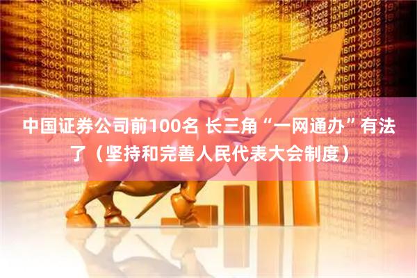中国证券公司前100名 长三角“一网通办”有法了（坚持和完善人民代表大会制度）