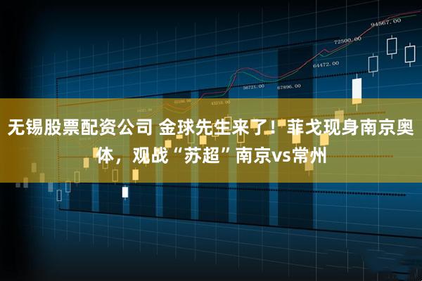无锡股票配资公司 金球先生来了！菲戈现身南京奥体，观战“苏超”南京vs常州