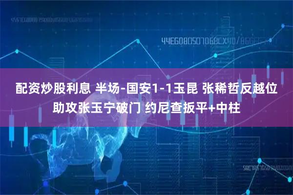 配资炒股利息 半场-国安1-1玉昆 张稀哲反越位助攻张玉宁破门 约尼查扳平+中柱