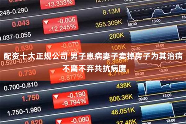 配资十大正规公司 男子患病妻子卖掉房子为其治病 不离不弃共抗病魔