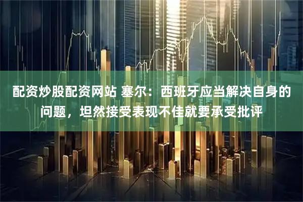 配资炒股配资网站 塞尔：西班牙应当解决自身的问题，坦然接受表现不佳就要承受批评