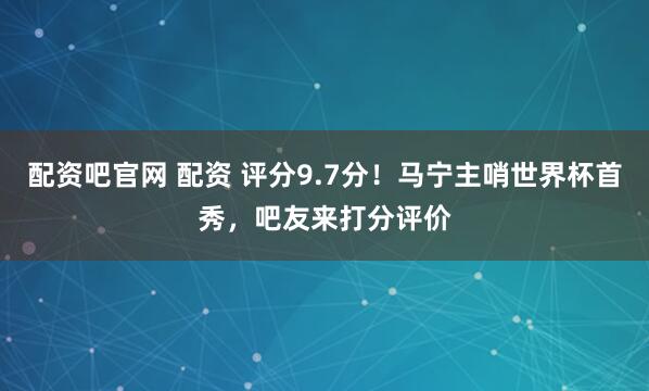 配资吧官网 配资 评分9.7分！马宁主哨世界杯首秀，吧友来打分评价