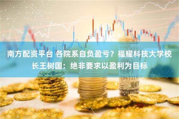 南方配资平台 各院系自负盈亏？福耀科技大学校长王树国：绝非要求以盈利为目标