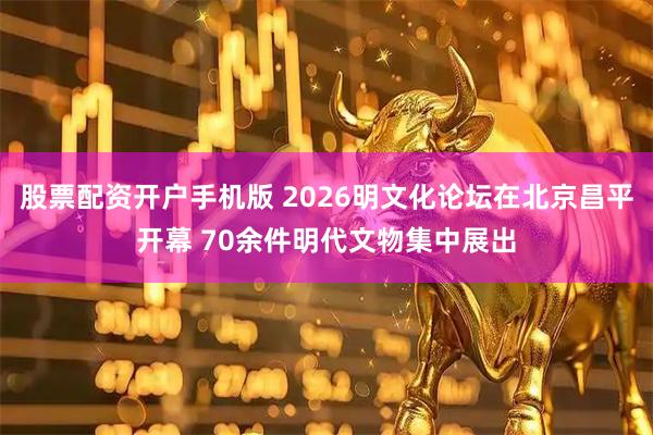 股票配资开户手机版 2026明文化论坛在北京昌平开幕 70余件明代文物集中展出