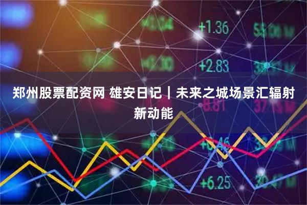 郑州股票配资网 雄安日记|未来之城场景汇辐射新动能