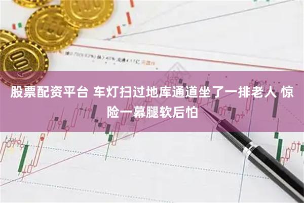 股票配资平台 车灯扫过地库通道坐了一排老人 惊险一幕腿软后怕