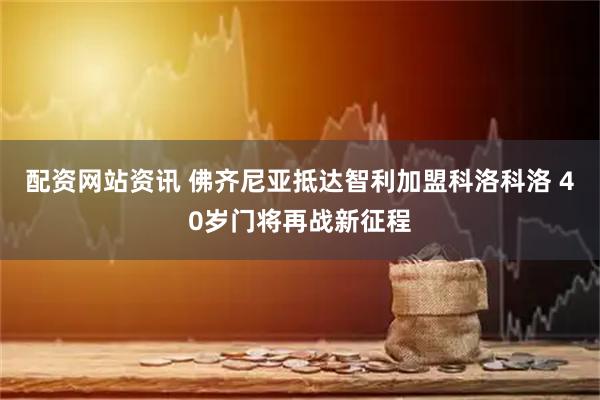 配资网站资讯 佛齐尼亚抵达智利加盟科洛科洛 40岁门将再战新征程