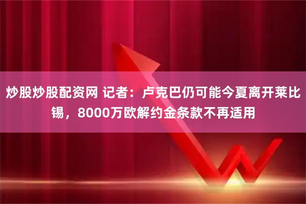 炒股炒股配资网 记者：卢克巴仍可能今夏离开莱比锡，8000万欧解约金条款不再适用