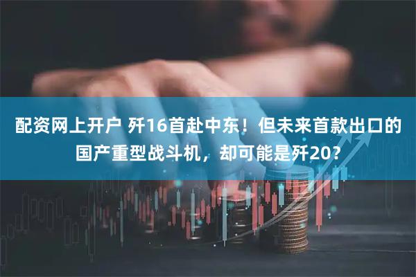 配资网上开户 歼16首赴中东！但未来首款出口的国产重型战斗机，却可能是歼20？