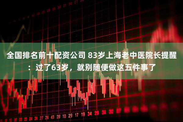 全国排名前十配资公司 83岁上海老中医院长提醒：过了63岁，就别随便做这五件事了