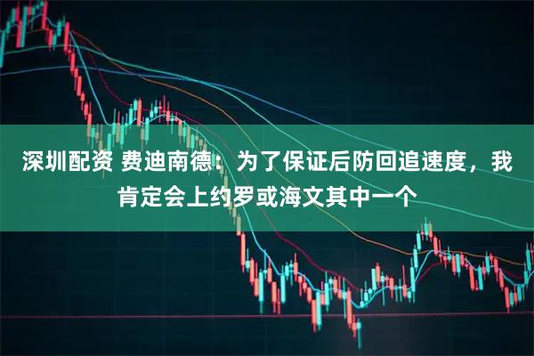 深圳配资 费迪南德：为了保证后防回追速度，我肯定会上约罗或海文其中一个