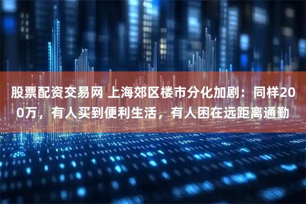 股票配资交易网 上海郊区楼市分化加剧：同样200万，有人买到便利生活，有人困在远距离通勤