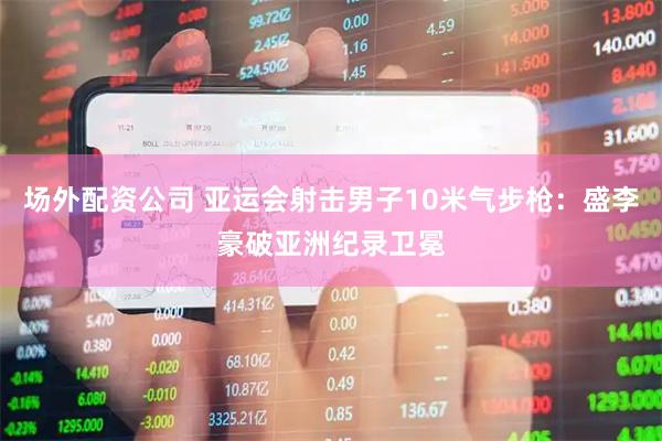 场外配资公司 亚运会射击男子10米气步枪：盛李豪破亚洲纪录卫冕