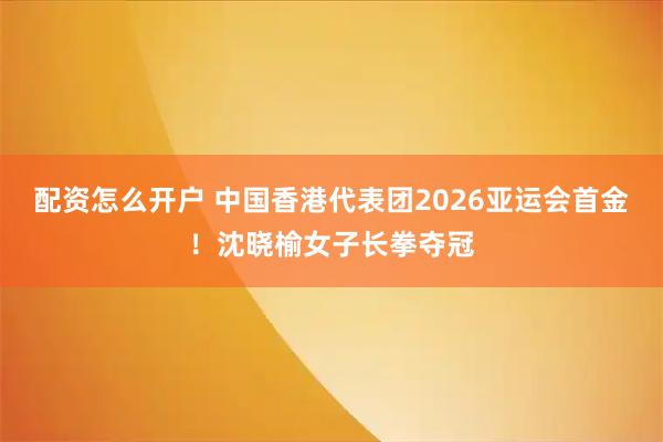 配资怎么开户 中国香港代表团2026亚运会首金！沈晓榆女子长拳夺冠