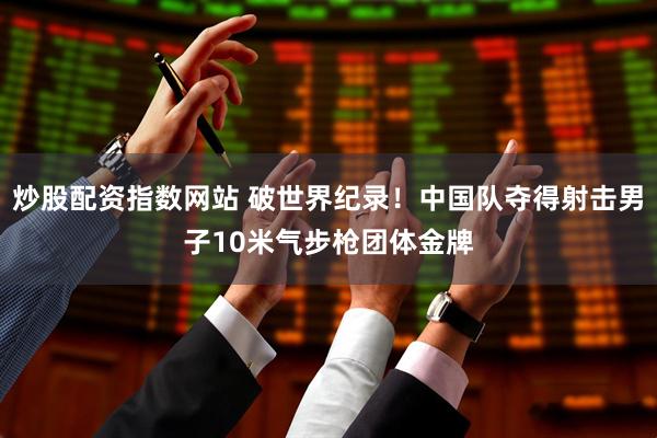 炒股配资指数网站 破世界纪录！中国队夺得射击男子10米气步枪团体金牌